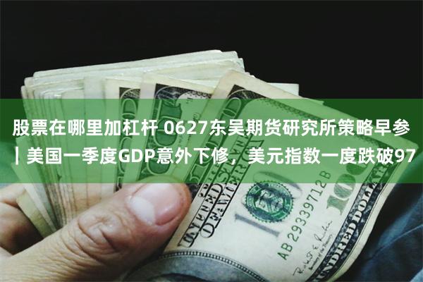 股票在哪里加杠杆 0627东吴期货研究所策略早参｜美国一季度GDP意外下修，美元指数一度跌破97