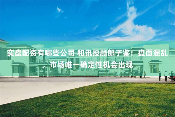 实盘配资有哪些公司 和讯投顾郎子鉴：盘面混乱，市场唯一确定性机会出现