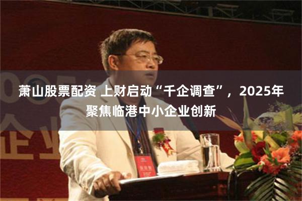 萧山股票配资 上财启动“千企调查”，2025年聚焦临港中小企业创新