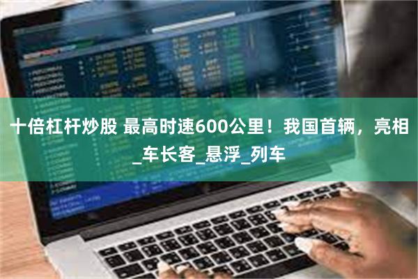 十倍杠杆炒股 最高时速600公里！我国首辆，亮相_车长客_悬浮_列车