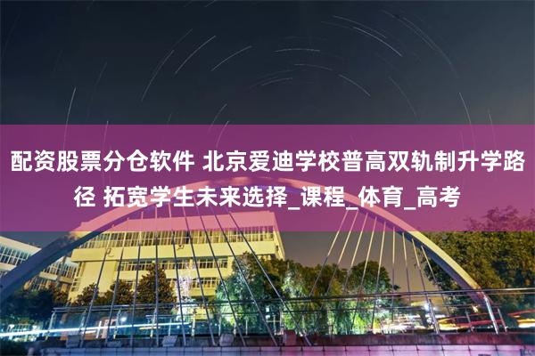 配资股票分仓软件 北京爱迪学校普高双轨制升学路径 拓宽学生未来选择_课程_体育_高考
