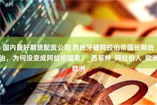 国内最好期货配资公司 西班牙被阿拉伯帝国长期统治，为何没变成阿拉伯国家？_西哥特_阿拉伯人_欧洲