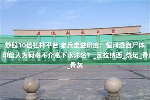 炒股10倍杠杆平台 老兵走进印度：恒河浸泡尸体，印度人为何毫不介意下水沐浴？_瓦拉纳西_祭坛_骨灰