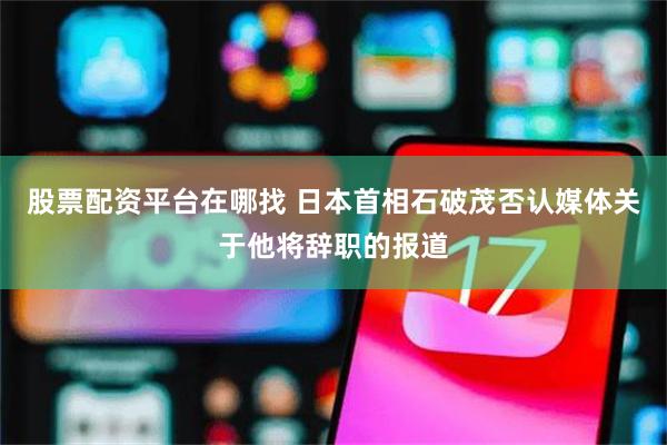 股票配资平台在哪找 日本首相石破茂否认媒体关于他将辞职的报道
