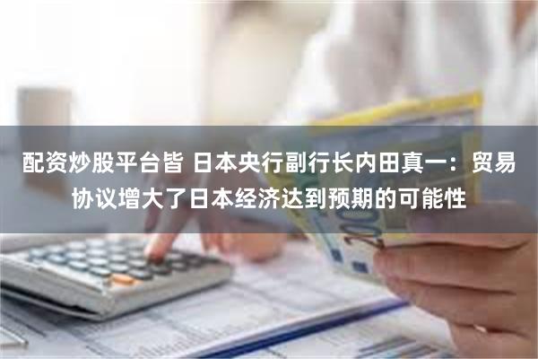 配资炒股平台皆 日本央行副行长内田真一：贸易协议增大了日本经济达到预期的可能性