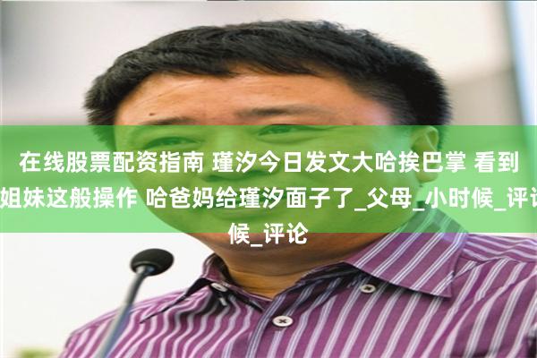 在线股票配资指南 瑾汐今日发文大哈挨巴掌 看到3姐妹这般操作 哈爸妈给瑾汐面子了_父母_小时候_评论