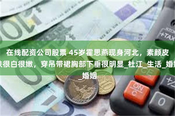 在线配资公司股票 45岁霍思燕现身河北，素颜皮肤很白很嫩，穿吊带裙胸部下垂很明显_杜江_生活_婚姻