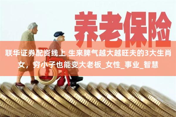 联华证券配资线上 生来脾气越大越旺夫的3大生肖女，穷小子也能变大老板_女性_事业_智慧