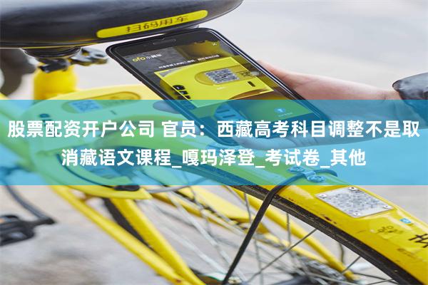 股票配资开户公司 官员：西藏高考科目调整不是取消藏语文课程_嘎玛泽登_考试卷_其他