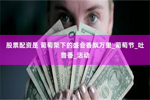股票配资是 葡萄架下的盛会香飘万里_葡萄节_吐鲁番_活动