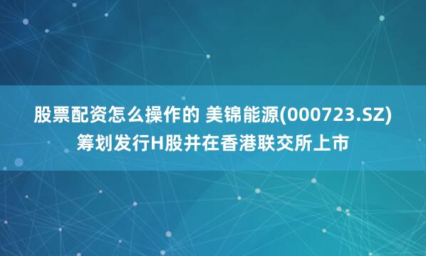 股票配资怎么操作的 美锦能源(000723.SZ)筹划发行H股并在香港联交所上市