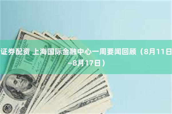 证劵配资 上海国际金融中心一周要闻回顾（8月11日—8月17日）