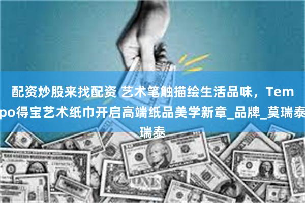 配资炒股来找配资 艺术笔触描绘生活品味，Tempo得宝艺术纸巾开启高端纸品美学新章_品牌_莫瑞泰