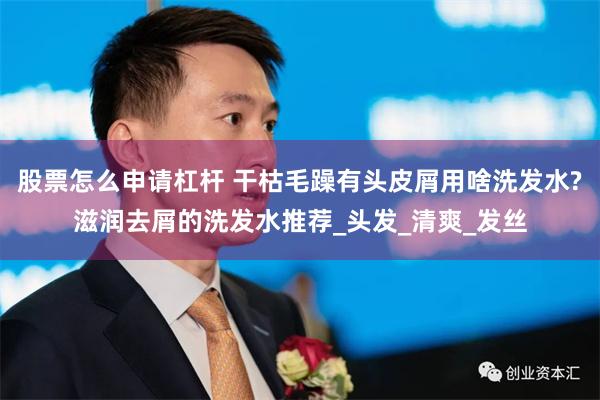 股票怎么申请杠杆 干枯毛躁有头皮屑用啥洗发水?滋润去屑的洗发水推荐_头发_清爽_发丝