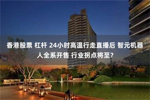 香港股票 杠杆 24小时高温行走直播后 智元机器人全系开售 行业拐点将至？