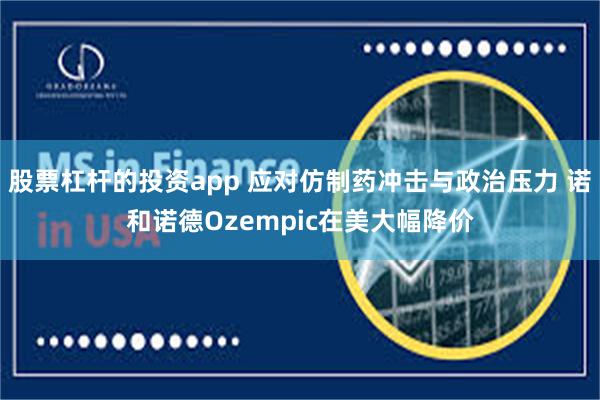 股票杠杆的投资app 应对仿制药冲击与政治压力 诺和诺德Ozempic在美大幅降价