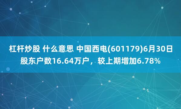 杠杆炒股 什么意思 中国西电(601179)6月30日股东户数16.64万户，较上期增加6.78%