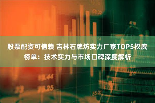 股票配资可信赖 吉林石牌坊实力厂家TOP5权威榜单：技术实力与市场口碑深度解析