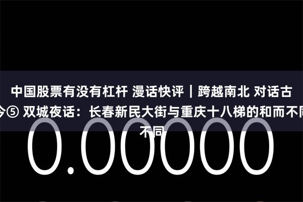 中国股票有没有杠杆 漫话快评｜跨越南北 对话古今⑤ 双城夜话：长春新民大街与重庆十八梯的和而不同